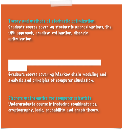 
Theory and methods of stochastic optimization
Graduate course covering stochastic approximations, the ODE approach, gradient estimation, discrete optimization.



Introduction to stochastic processes and computer simulation
Graduate course covering Markov chain modeling and analysis and principles of computer simulation.


Discrete mathematics for computer scientists
Undergraduate course introducing combinatorics, cryptography, logic, probability and graph theory.